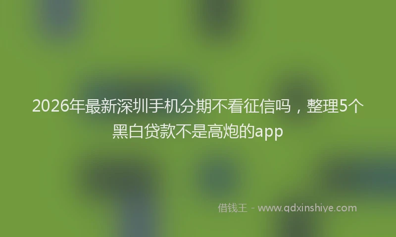 2026年最新深圳手机分期不看征信吗，整理5个黑白贷款不是高炮的app