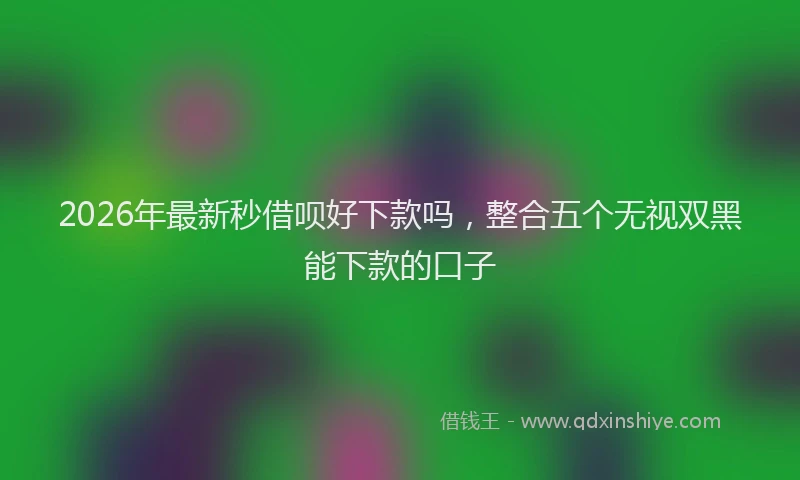 2026年最新秒借呗好下款吗，整合五个无视双黑能下款的口子