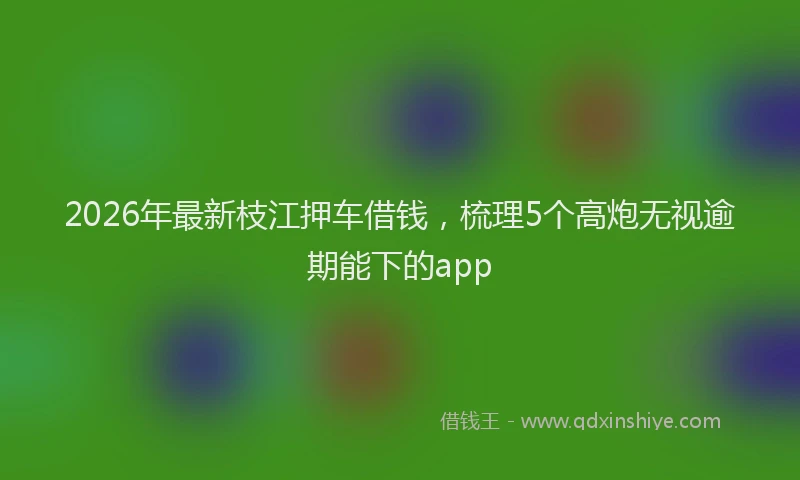 2026年最新枝江押车借钱，梳理5个高炮无视逾期能下的app