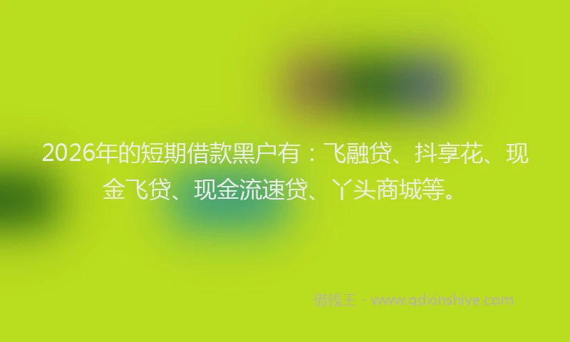 2026年的短期借款黑户有：飞融贷、抖享花、现金飞贷、现金流速贷、丫头商城等。