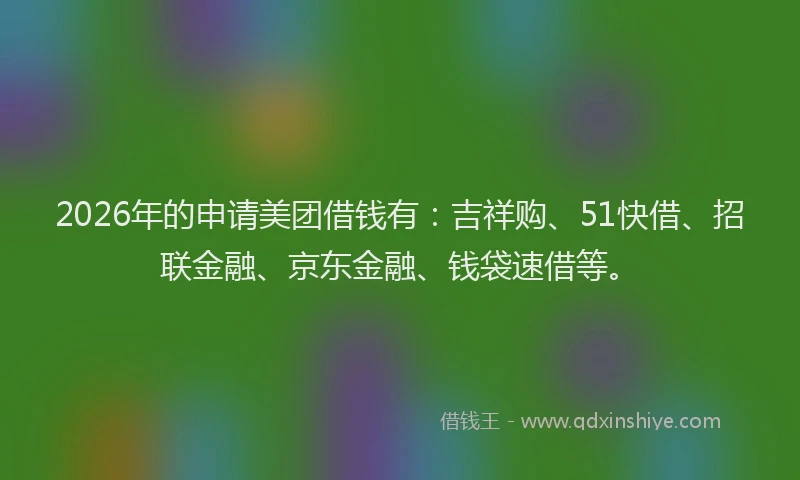 2026年的申请美团借钱有：吉祥购、51快借、招联金融、京东金融、钱袋速借等。