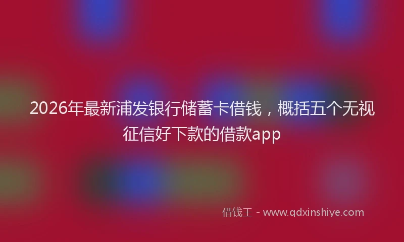 2026年最新浦发银行储蓄卡借钱，概括五个无视征信好下款的借款app