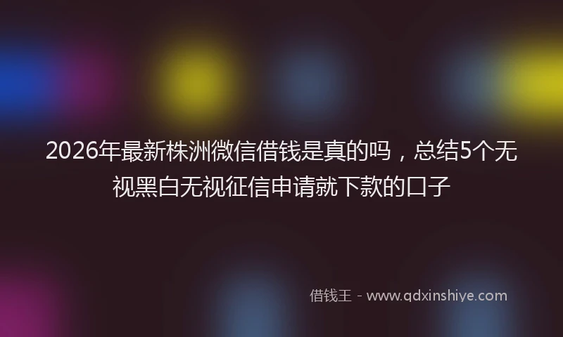 2026年最新株洲微信借钱是真的吗，总结5个无视黑白无视征信申请就下款的口子