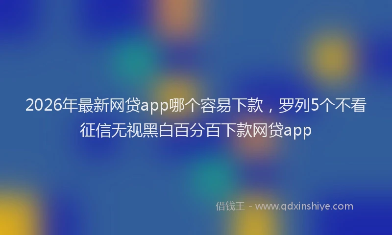 2026年最新网贷app哪个容易下款，罗列5个不看征信无视黑白百分百下款网贷app