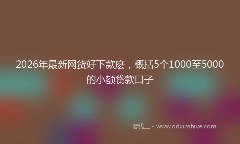 2026年最新网货好下款麽，概括5个1000至5000的小额贷款口子