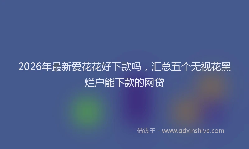 2026年最新爱花花好下款吗，汇总五个无视花黑烂户能下款的网贷