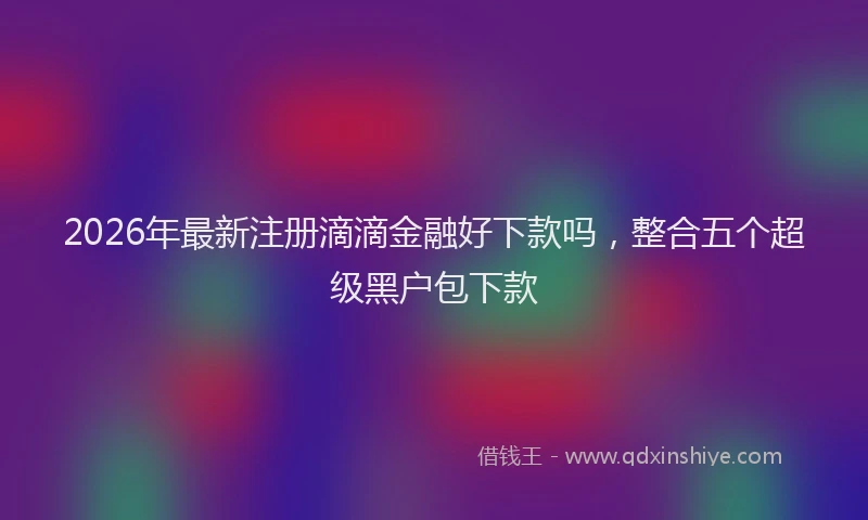 2026年最新注册滴滴金融好下款吗，整合五个超级黑户包下款