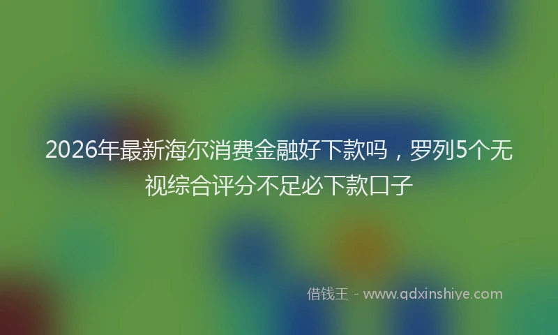 2026年最新海尔消费金融好下款吗，罗列5个无视综合评分不足必下款口子