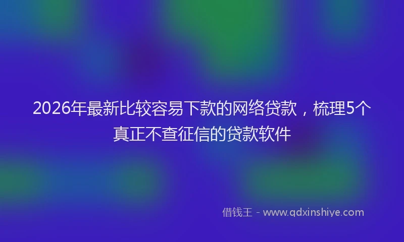 2026年最新比较容易下款的网络贷款，梳理5个真正不查征信的贷款软件