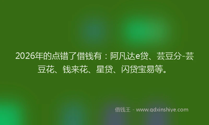 2026年的点错了借钱有：阿凡达e贷、芸豆分-芸豆花、钱来花、星贷、闪贷宝易等。
