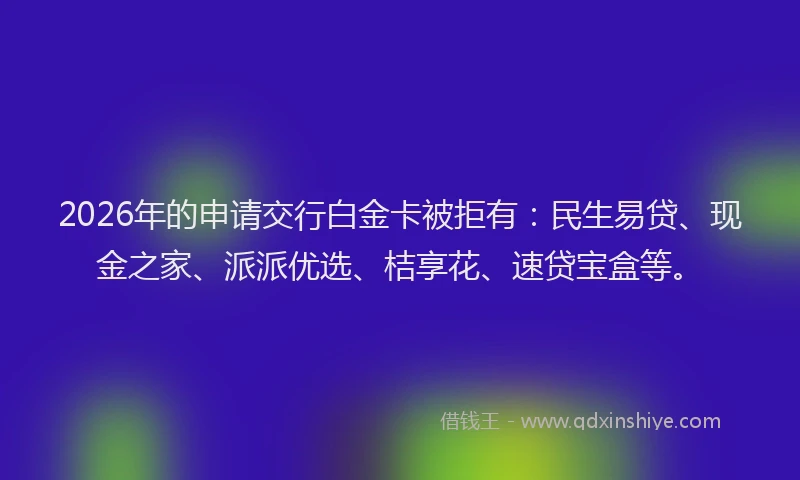 2026年的申请交行白金卡被拒有：民生易贷、现金之家、派派优选、桔享花、速贷宝盒等。
