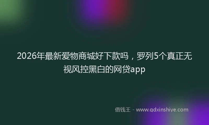 2026年最新爱物商城好下款吗，罗列5个真正无视风控黑白的网贷app