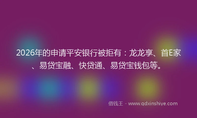 2026年的申请平安银行被拒有：龙龙享、首E家、易贷宝融、快贷通、易贷宝钱包等。
