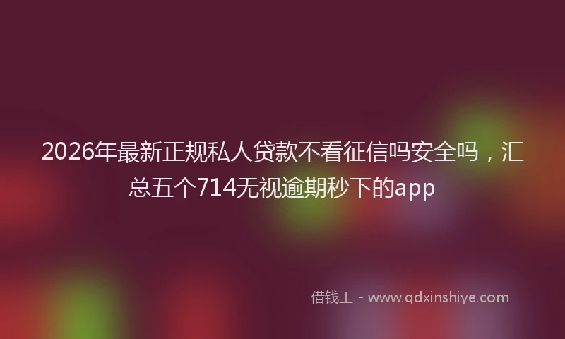 2026年最新正规私人贷款不看征信吗安全吗，汇总五个714无视逾期秒下的app