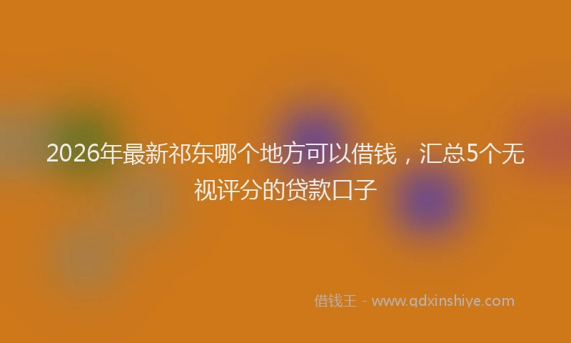 2026年最新祁东哪个地方可以借钱，汇总5个无视评分的贷款口子