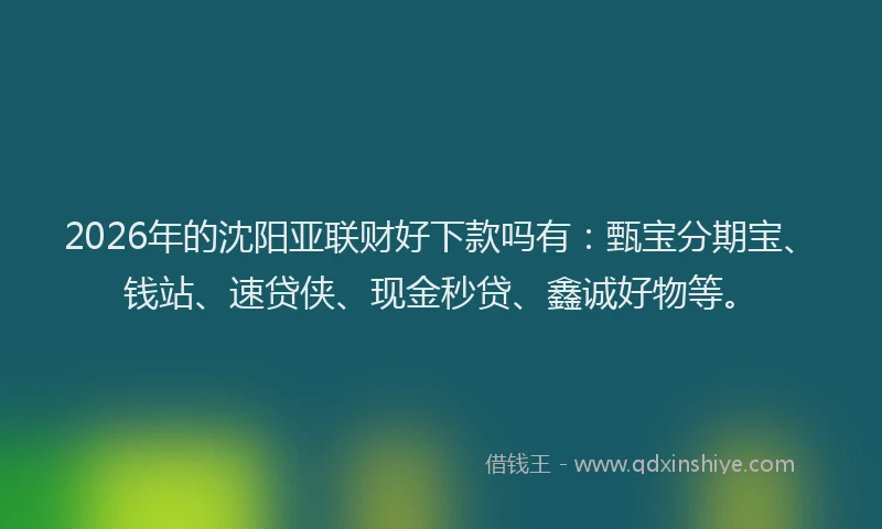 2026年的沈阳亚联财好下款吗有：甄宝分期宝、钱站、速贷侠、现金秒贷、鑫诚好物等。