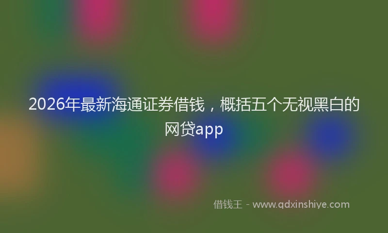 2026年最新海通证券借钱，概括五个无视黑白的网贷app