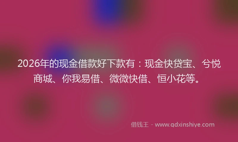 2026年的现金借款好下款有：现金快贷宝、兮悦商城、你我易借、微微快借、恒小花等。