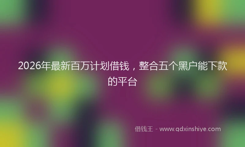 2026年最新百万计划借钱，整合五个黑户能下款的平台