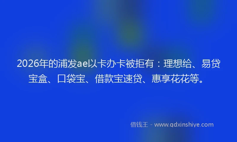2026年的浦发ae以卡办卡被拒有：理想给、易贷宝盒、口袋宝、借款宝速贷、惠享花花等。
