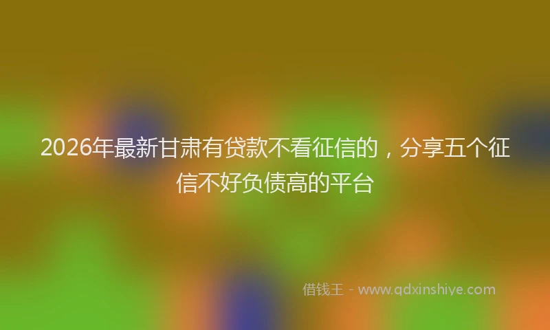 2026年最新甘肃有贷款不看征信的，分享五个征信不好负债高的平台