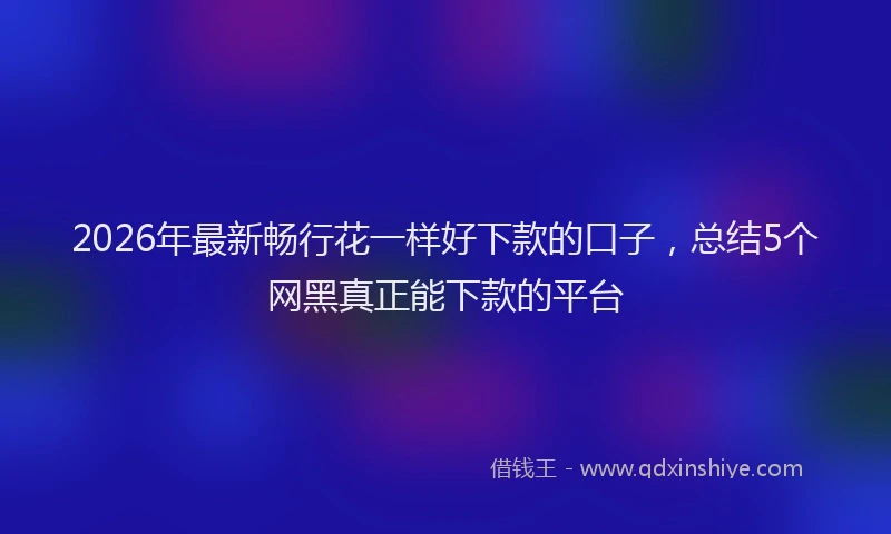 2026年最新畅行花一样好下款的口子，总结5个网黑真正能下款的平台
