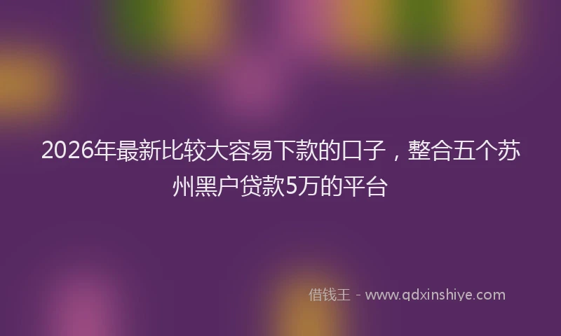 2026年最新比较大容易下款的口子，整合五个苏州黑户贷款5万的平台