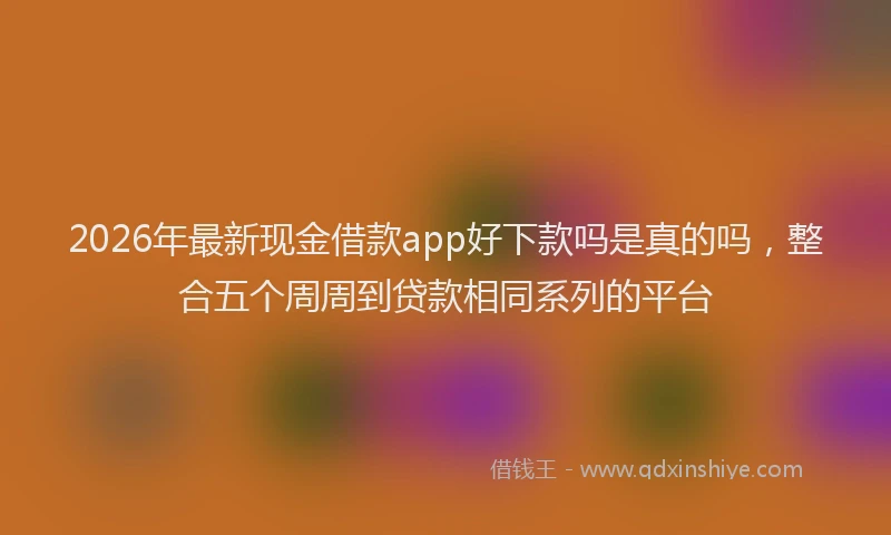 2026年最新现金借款app好下款吗是真的吗，整合五个周周到贷款相同系列的平台