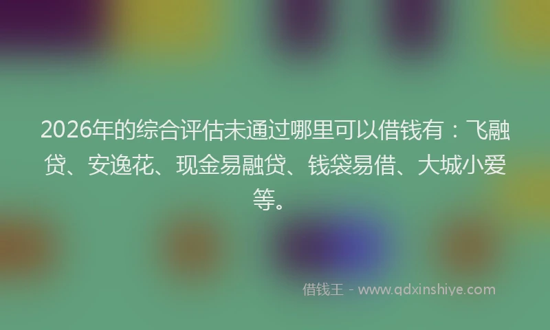 2026年的综合评估未通过哪里可以借钱有：飞融贷、安逸花、现金易融贷、钱袋易借、大城小爱等。