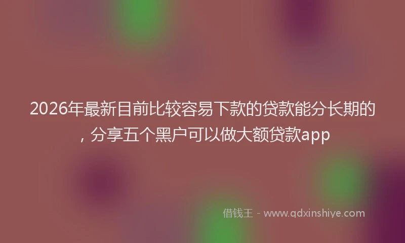 2026年最新目前比较容易下款的贷款能分长期的，分享五个黑户可以做大额贷款app