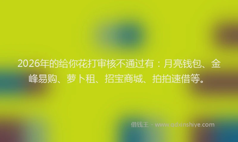 2026年的给你花打审核不通过有：月亮钱包、金峰易购、萝卜租、招宝商城、拍拍速借等。