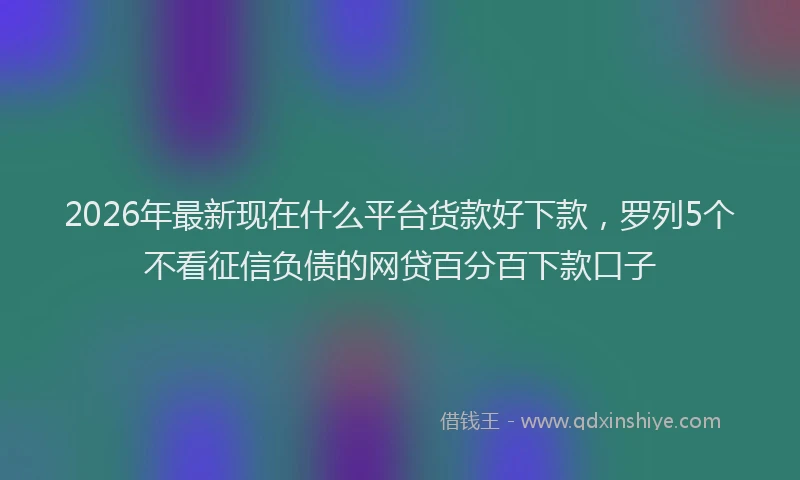 2026年最新现在什么平台货款好下款，罗列5个不看征信负债的网贷百分百下款口子