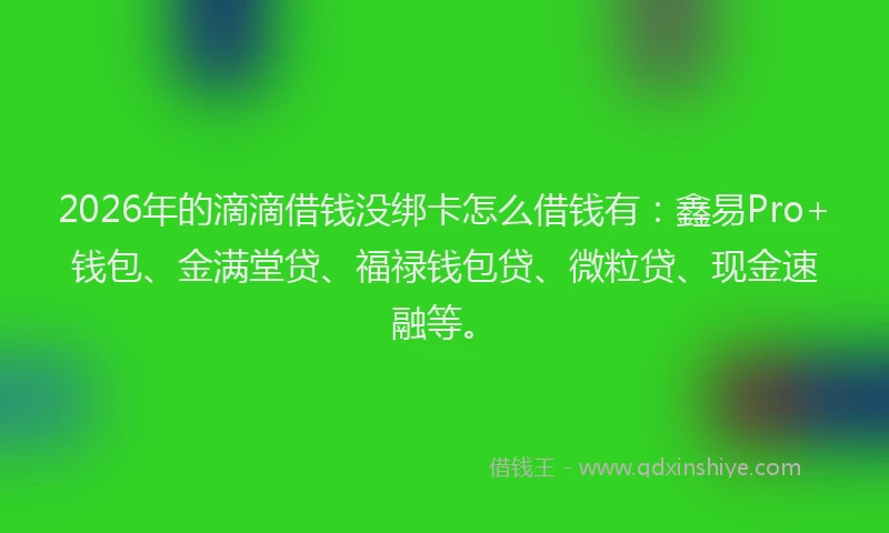 2026年的滴滴借钱没绑卡怎么借钱有：鑫易Pro+钱包、金满堂贷、福禄钱包贷、微粒贷、现金速融等。