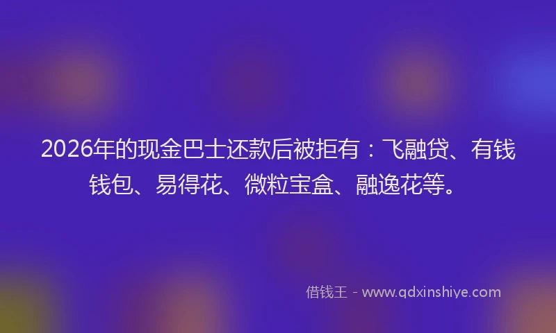 2026年的现金巴士还款后被拒有：飞融贷、有钱钱包、易得花、微粒宝盒、融逸花等。