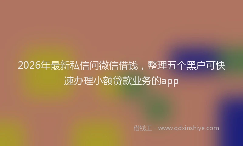 2026年最新私信问微信借钱，整理五个黑户可快速办理小额贷款业务的app