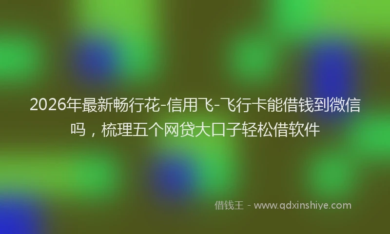 2026年最新畅行花-信用飞-飞行卡能借钱到微信吗，梳理五个网贷大口子轻松借软件