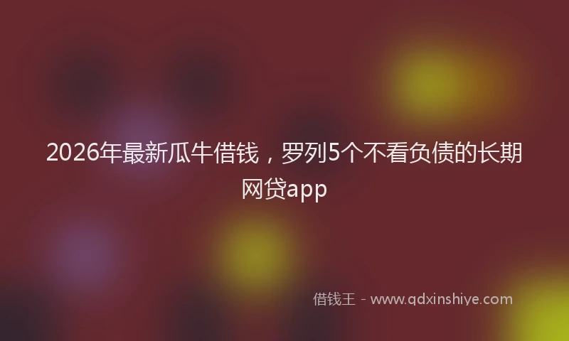 2026年最新瓜牛借钱，罗列5个不看负债的长期网贷app