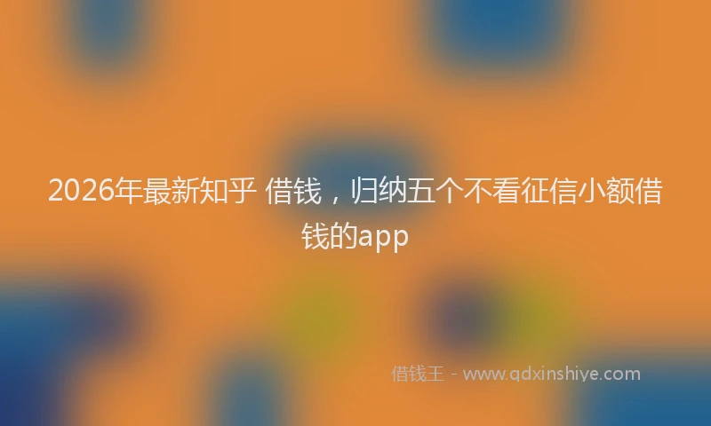 2026年最新知乎 借钱，归纳五个不看征信小额借钱的app