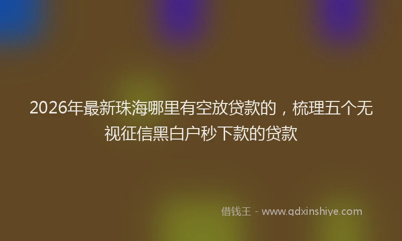 2026年最新珠海哪里有空放贷款的，梳理五个无视征信黑白户秒下款的贷款