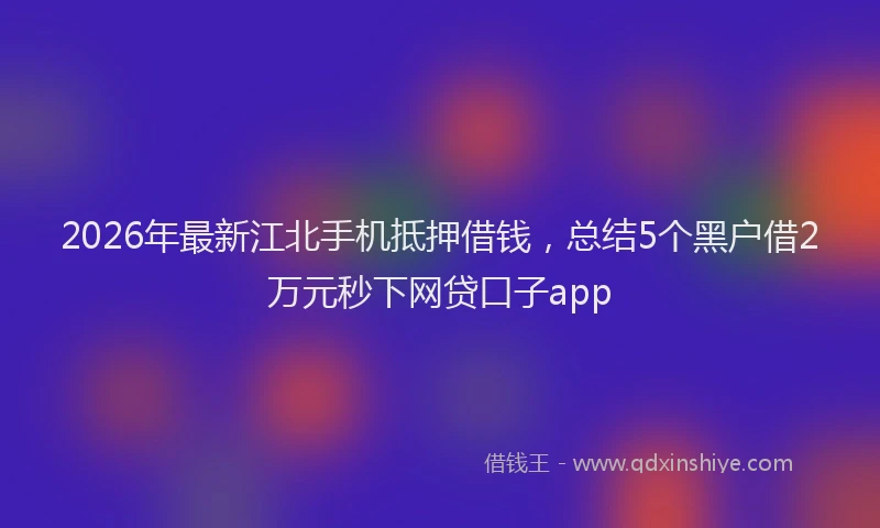 2026年最新江北手机抵押借钱，总结5个黑户借2万元秒下网贷口子app