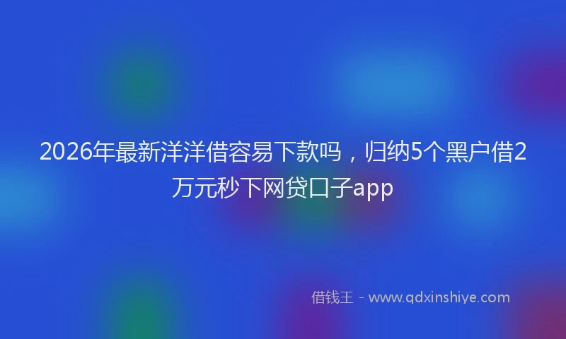 2026年最新洋洋借容易下款吗，归纳5个黑户借2万元秒下网贷口子app