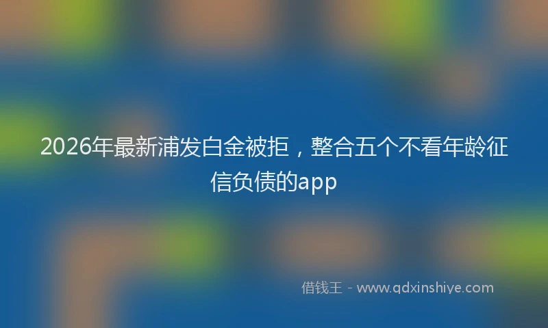 2026年最新浦发白金被拒，整合五个不看年龄征信负债的app