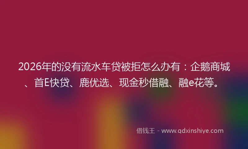 2026年的没有流水车贷被拒怎么办有：企鹅商城、首E快贷、鹿优选、现金秒借融、融e花等。