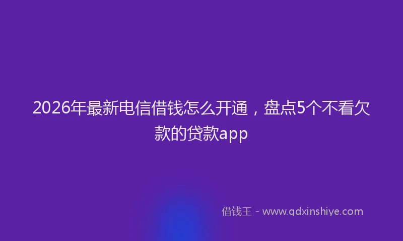 2026年最新电信借钱怎么开通，盘点5个不看欠款的贷款app