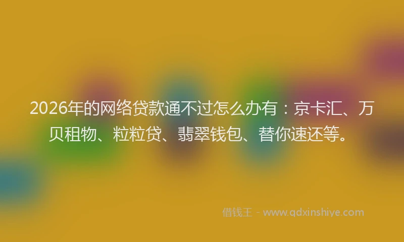 2026年的网络贷款通不过怎么办有：京卡汇、万贝租物、粒粒贷、翡翠钱包、替你速还等。
