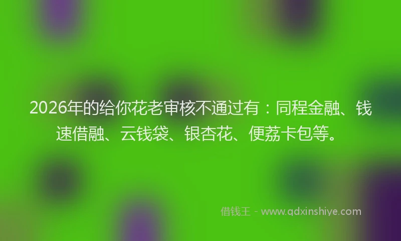 2026年的给你花老审核不通过有：同程金融、钱速借融、云钱袋、银杏花、便荔卡包等。