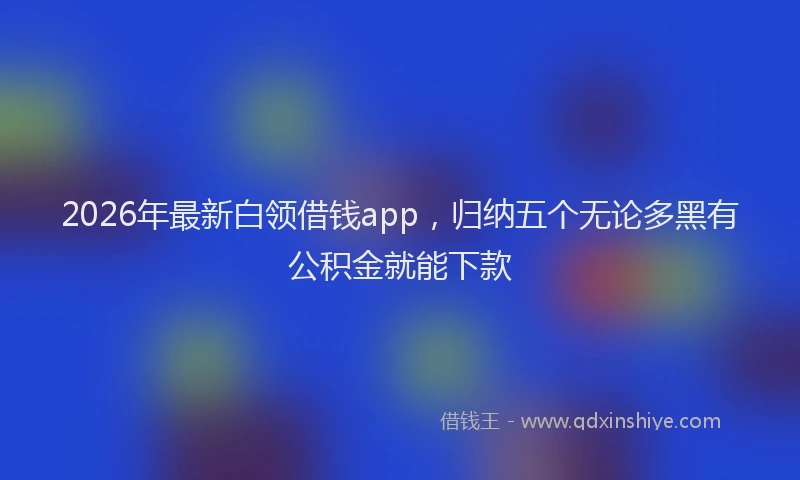 2026年最新白领借钱app，归纳五个无论多黑有公积金就能下款