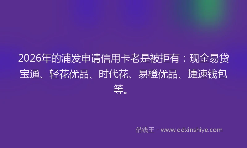 2026年的浦发申请信用卡老是被拒有：现金易贷宝通、轻花优品、时代花、易橙优品、捷速钱包等。