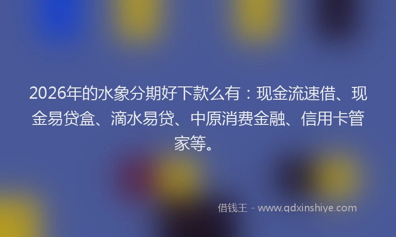 2026年的水象分期好下款么有：现金流速借、现金易贷盒、滴水易贷、中原消费金融、信用卡管家等。