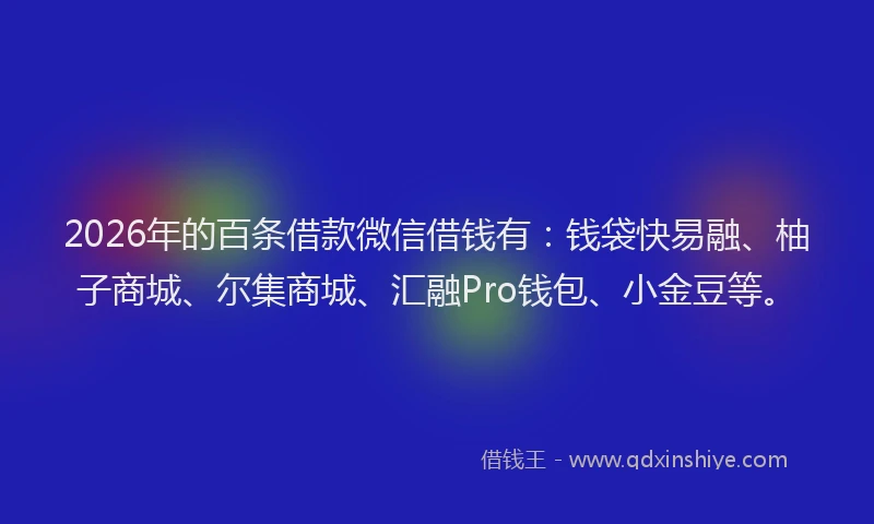 2026年的百条借款微信借钱有：钱袋快易融、柚子商城、尔集商城、汇融Pro钱包、小金豆等。